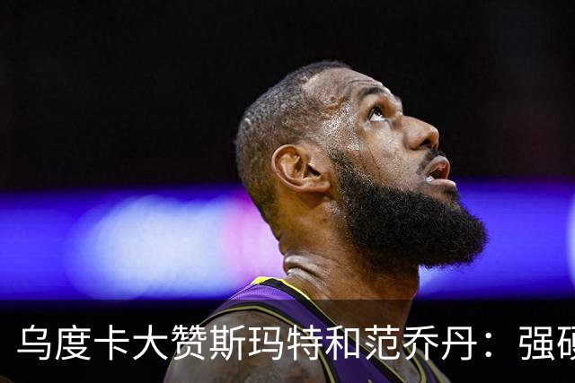 乌度卡大赞斯玛特&范乔丹：强硬与球商完美结合 愿意把身体豁出去