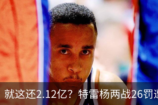 就这还2.12亿？特雷杨两战26罚遭批防守最差 输球后采访全无沮丧之色