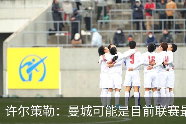 许尔策勒：曼城可能是目前联赛最强球队，我们要争取晋级