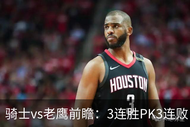 骑士vs老鹰前瞻：3连胜PK3连败，骑士内线双煞欲凿穿老鹰禁区
